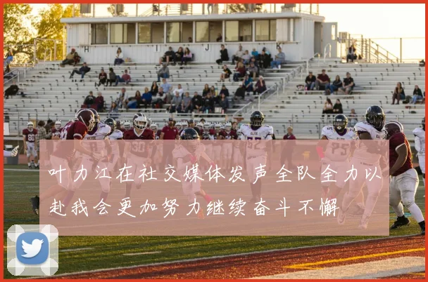 叶力江在社交媒体发声全队全力以赴我会更加努力继续奋斗不懈