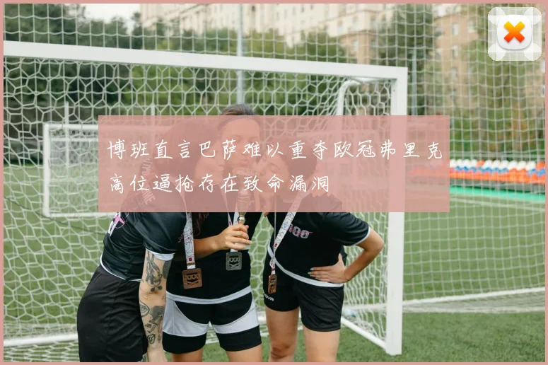 博班直言巴萨难以重夺欧冠弗里克高位逼抢存在致命漏洞