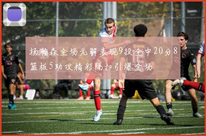 杨瀚森全场无解表现9投全中20分8篮板5助攻精彩隔扣引爆全场