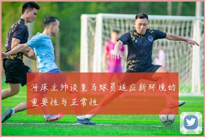 河床主帅谈皇马球员适应新环境的重要性与正常性
