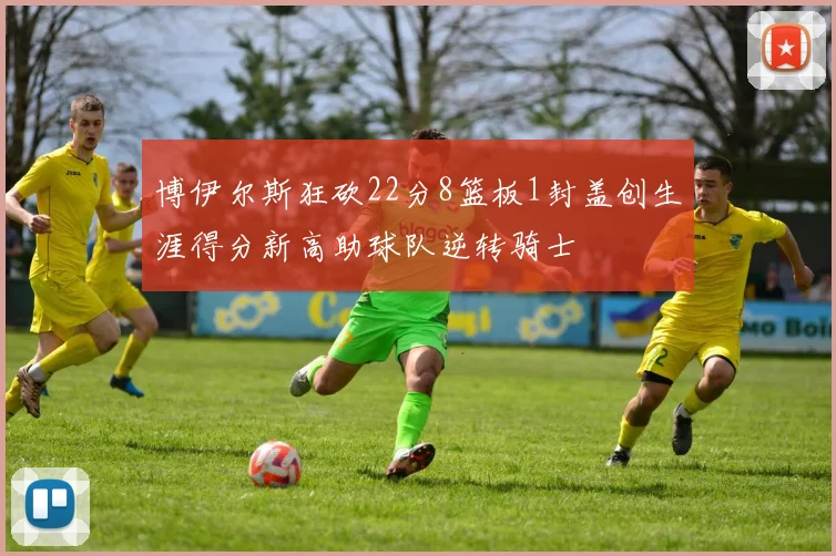 博伊尔斯狂砍22分8篮板1封盖创生涯得分新高助球队逆转骑士