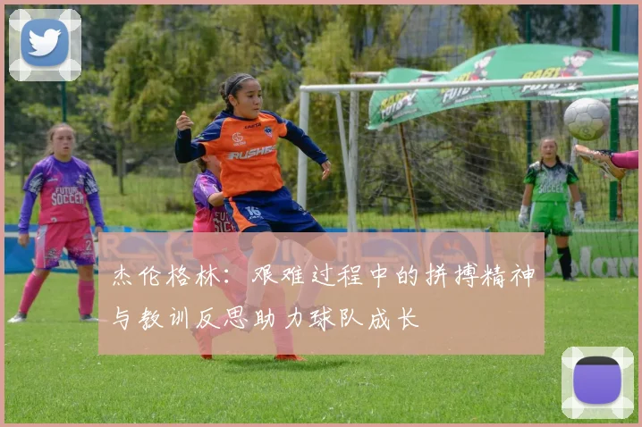 杰伦格林：艰难过程中的拼搏精神与教训反思助力球队成长