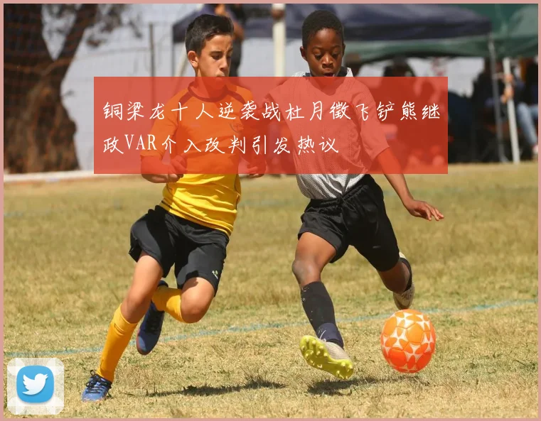 铜梁龙十人逆袭战杜月徵飞铲熊继政VAR介入改判引发热议