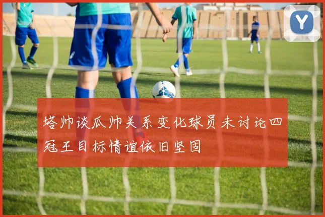塔帅谈瓜帅关系变化球员未讨论四冠王目标情谊依旧坚固