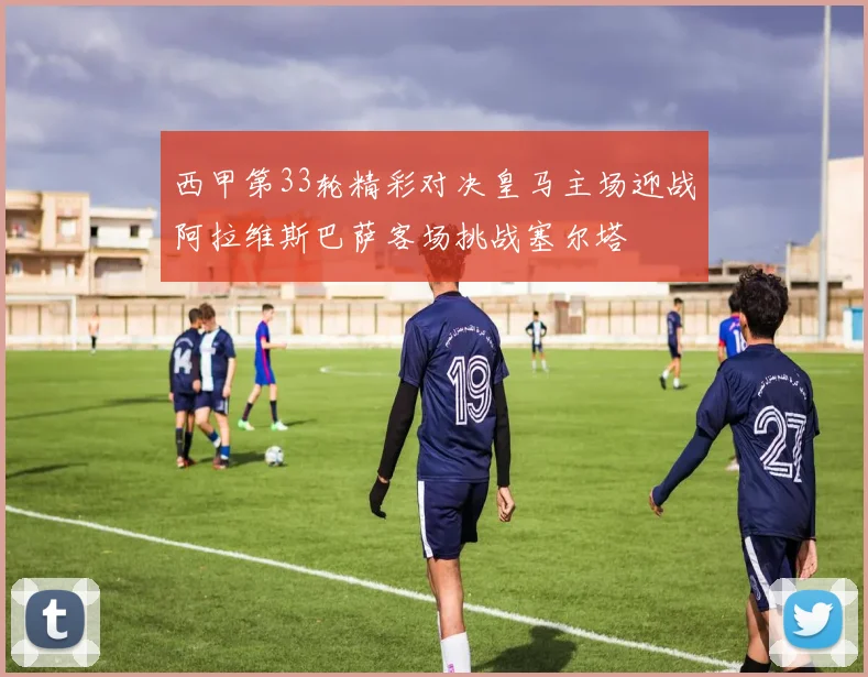 西甲第33轮精彩对决皇马主场迎战阿拉维斯巴萨客场挑战塞尔塔