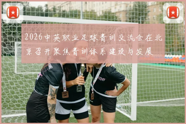 2026中英职业足球青训交流会在北京召开聚焦青训体系建设与发展